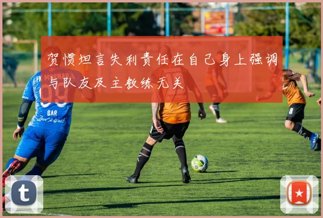 贺惯坦言失利责任在自己身上强调与队友及主教练无关