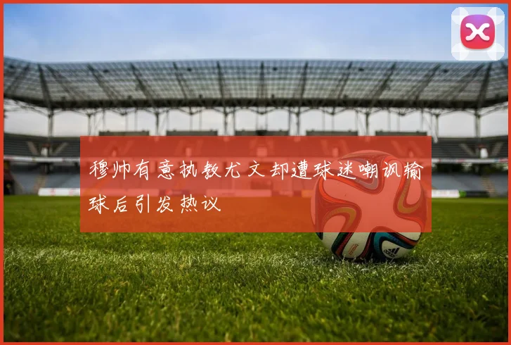 穆帅有意执教尤文却遭球迷嘲讽输球后引发热议