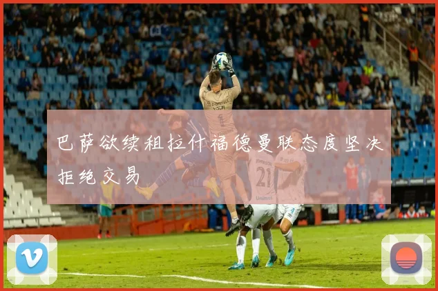 巴萨欲续租拉什福德曼联态度坚决拒绝交易