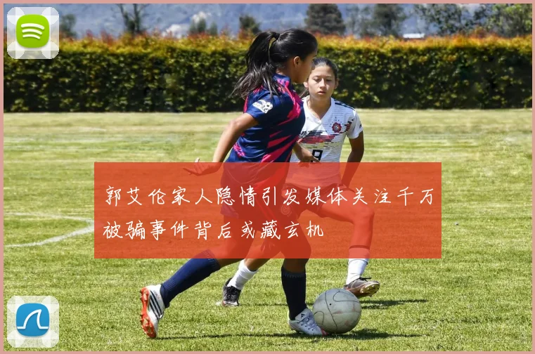 郭艾伦家人隐情引发媒体关注千万被骗事件背后或藏玄机