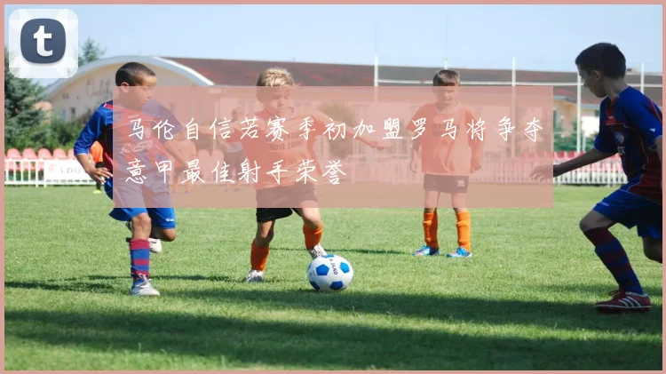 马伦自信若赛季初加盟罗马将争夺意甲最佳射手荣誉