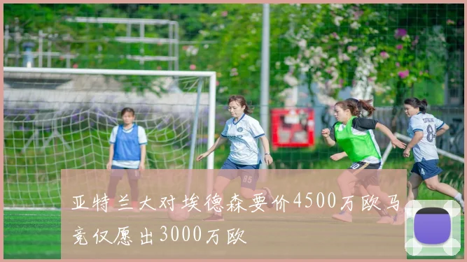 亚特兰大对埃德森要价4500万欧马竞仅愿出3000万欧