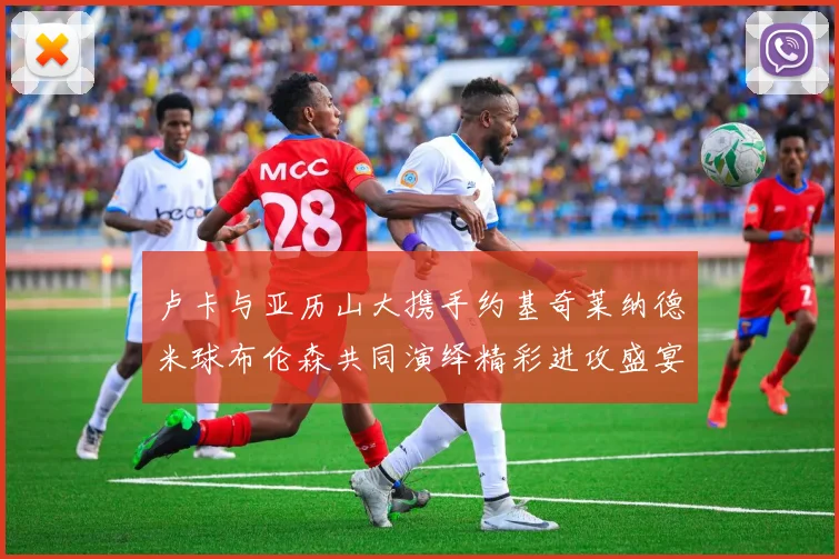 卢卡与亚历山大携手约基奇莱纳德米球布伦森共同演绎精彩进攻盛宴