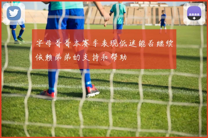 字母哥哥本赛季表现低迷能否继续依赖弟弟的支持和帮助