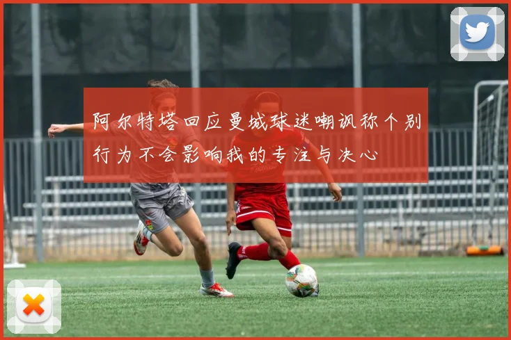 阿尔特塔回应曼城球迷嘲讽称个别行为不会影响我的专注与决心