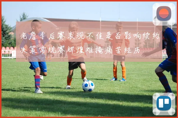 老詹季后赛表现不佳是否影响续约决策常规赛辉煌难掩痛苦经历