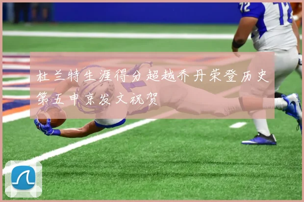 杜兰特生涯得分超越乔丹荣登历史第五申京发文祝贺