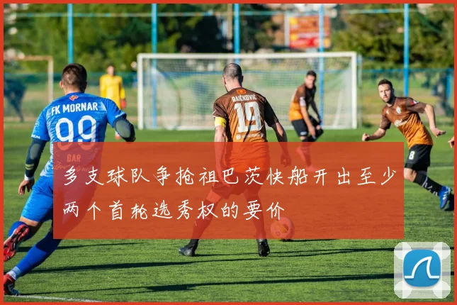 多支球队争抢祖巴茨快船开出至少两个首轮选秀权的要价