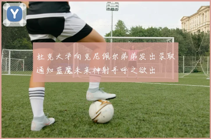 杜克大学向克尼佩尔弟弟发出录取通知蓝魔未来神射手呼之欲出
