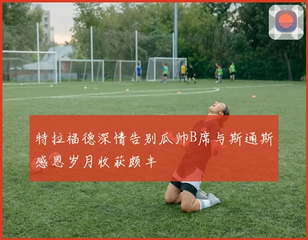 特拉福德深情告别瓜帅B席与斯通斯感恩岁月收获颇丰