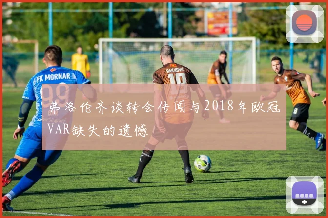 弗洛伦齐谈转会传闻与2018年欧冠VAR缺失的遗憾