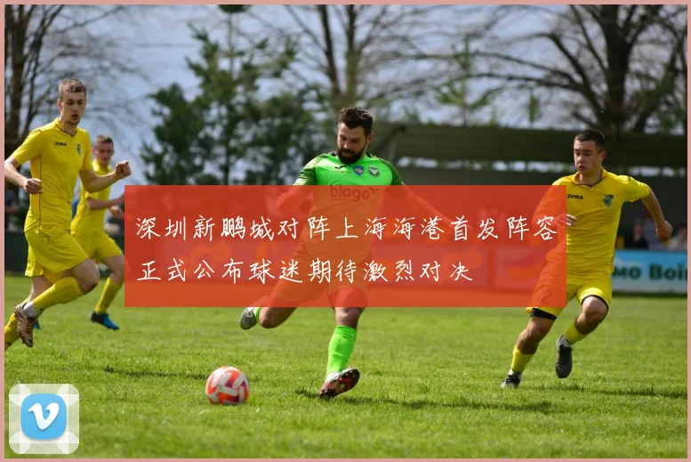 深圳新鹏城对阵上海海港首发阵容正式公布球迷期待激烈对决