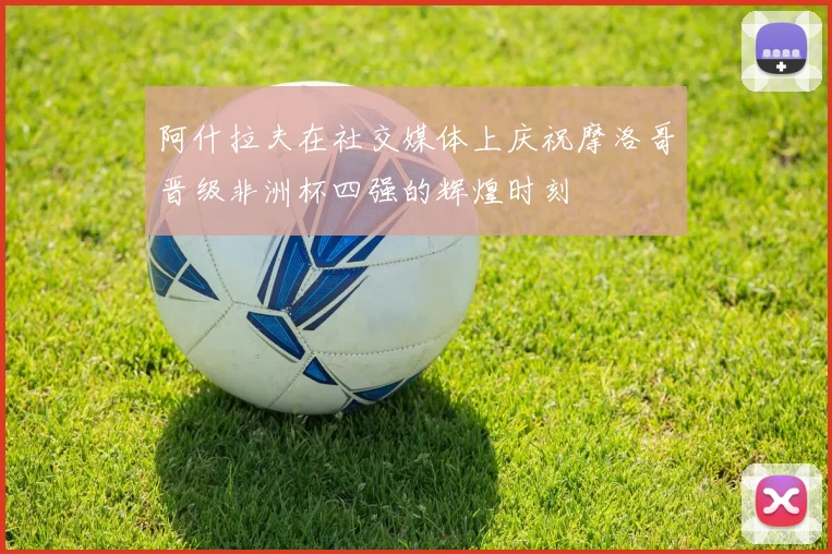 阿什拉夫在社交媒体上庆祝摩洛哥晋级非洲杯四强的辉煌时刻