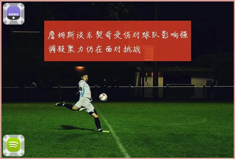 詹姆斯谈东契奇受伤对球队影响强调凝聚力仍在面对挑战