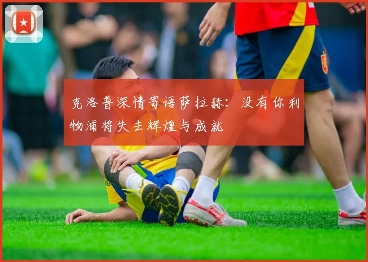 克洛普深情寄语萨拉赫：没有你利物浦将失去辉煌与成就