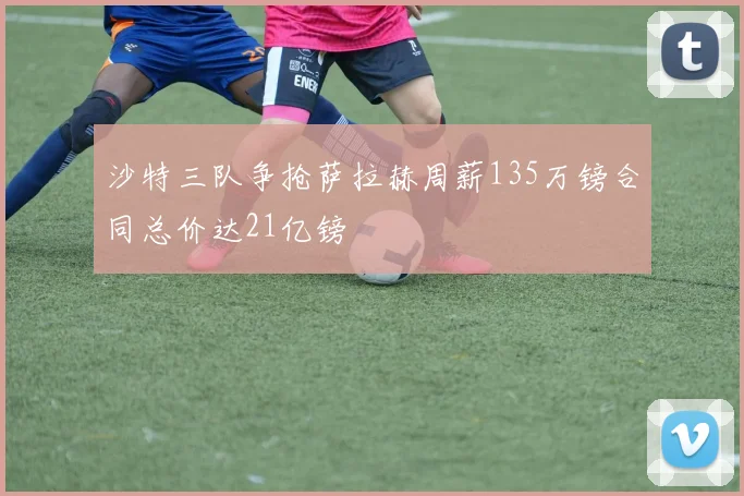 沙特三队争抢萨拉赫周薪135万镑合同总价达21亿镑
