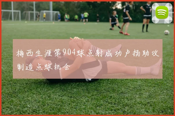 梅西生涯第904球点射成功卢扬助攻制造点球机会