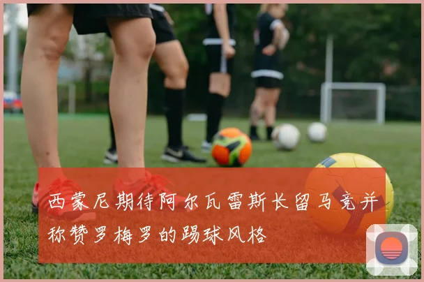 西蒙尼期待阿尔瓦雷斯长留马竞并称赞罗梅罗的踢球风格