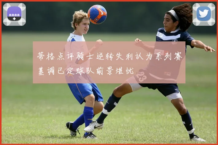 蒂格点评骑士逆转失利认为系列赛基调已定球队前景堪忧