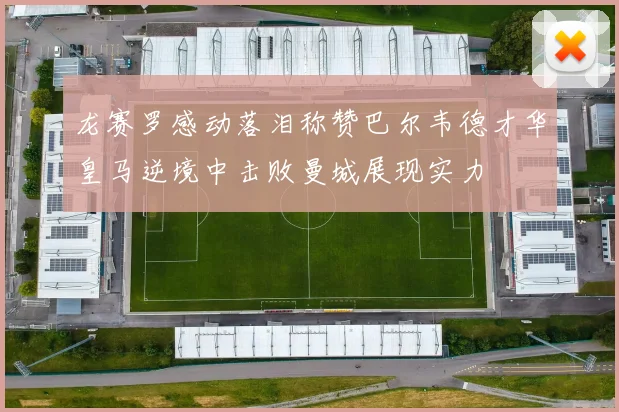 龙赛罗感动落泪称赞巴尔韦德才华皇马逆境中击败曼城展现实力