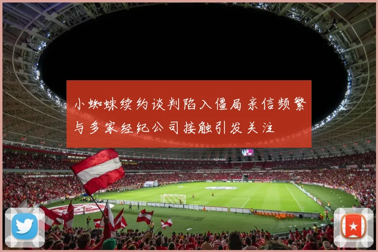 小蜘蛛续约谈判陷入僵局亲信频繁与多家经纪公司接触引发关注