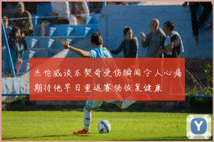 杰伦威谈东契奇受伤瞬间令人心痛期待他早日重返赛场恢复健康