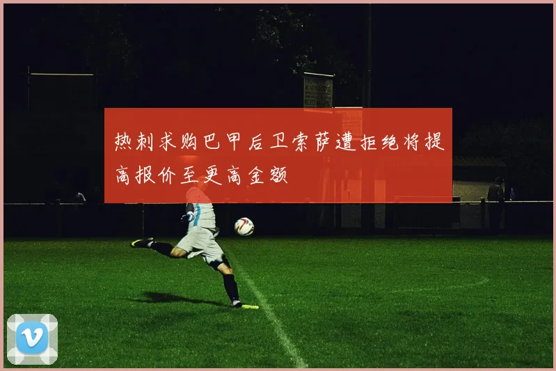 热刺求购巴甲后卫索萨遭拒绝将提高报价至更高金额